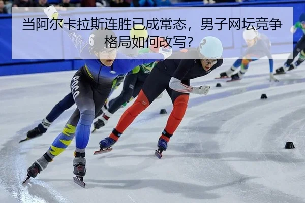 当阿尔卡拉斯连胜已成常态，男子网坛竞争格局如何改写？