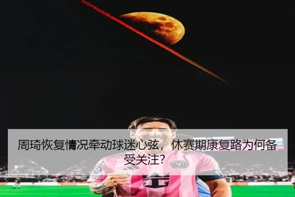 周琦恢复情况牵动球迷心弦，休赛期康复路为何备受关注？